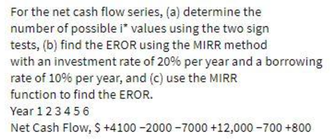 For the net cash flow series, (a) determine the
number of possible i* values using the two sign
tests, (b) find the EROR using the MIRR method
with an investment rate of 20% per year and a borrowing
rate of 10% per year, and (c) use the MIRR
function to find the EROR.
Year 123456
Net Cash Flow, $ +4100-2000-7000 +12,000-700 +800