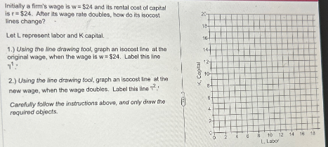 Initially a firm's wage is w = $24 and its rental cost of capital
is r $24. After its wage rate doubles, how do its isocost
lines change?
Let L represent labor and K capital.
1.) Using the line drawing tool, graph an isocost line at the
original wage, when the wage is w= $24. Label this line
11:
2.) Using the line drawing tool, graph an isocost line at the
new wage, when the wage doubles. Label this line "12.
Carefully follow the instructions above, and only draw the
required objects.
K, Capital
20-
18-
16
10-
8-
F
6 8 10 12
L, Labor
14 16 18