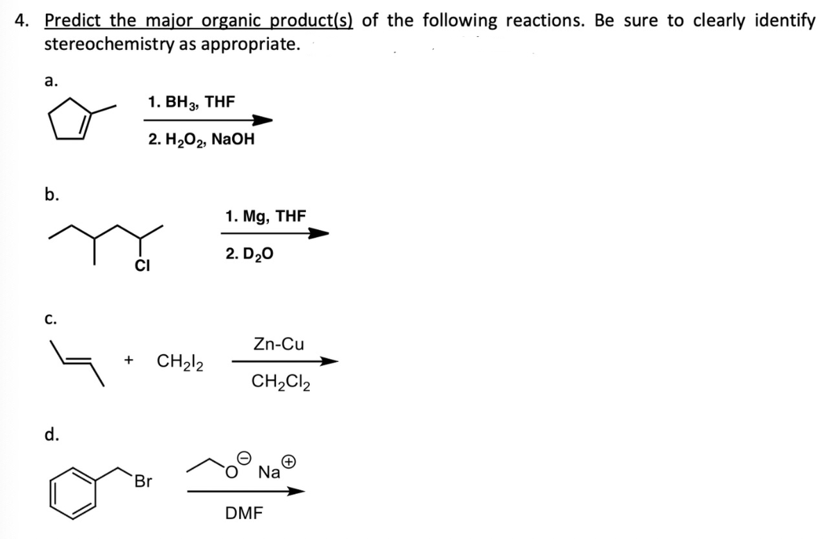 4. Predict the major organic product(s) of the following reactions. Be sure to clearly identify
stereochemistry as appropriate.
a.
b.
C.
d.
1. BH3, THF
2. H₂O₂, NaOH
Br
CH₂12
1. Mg, THF
2. D₂0
Zn-Cu
CH₂Cl2
Na
DMF