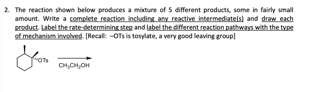 2. The reaction shown below produces a mixture of 5 different products, some in fairly small
amount. Write a complete reaction including any reactive intermediate(s) and draw each
product. Label the rate-determining step and label the different reaction pathways with the type
of mechanism involved. [Recall: -OTs is tosylate, a very good leaving group]
'OTS
CH3CH₂OH