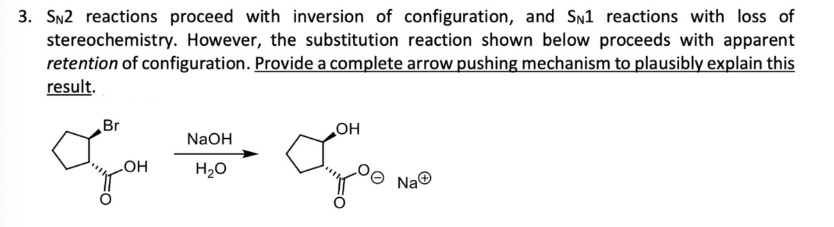3. SN2 reactions proceed with inversion of configuration, and SN1 reactions with loss of
stereochemistry. However, the substitution reaction shown below proceeds with apparent
retention of configuration. Provide a complete arrow pushing mechanism to plausibly explain this
result.
Br
OH
NaOH
H₂O
OH
боло
NaⒸ