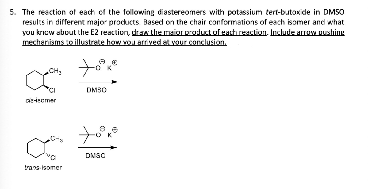 5. The reaction of each of the following diastereomers with potassium tert-butoxide in DMSO
results in different major products. Based on the chair conformations of each isomer and what
you know about the E2 reaction, draw the major product of each reaction. Include arrow pushing
mechanisms to illustrate how you arrived at your conclusion.
CH 3
CI
cis-isomer
CH 3
"CI
trans-isomer
DMSO
DMSO