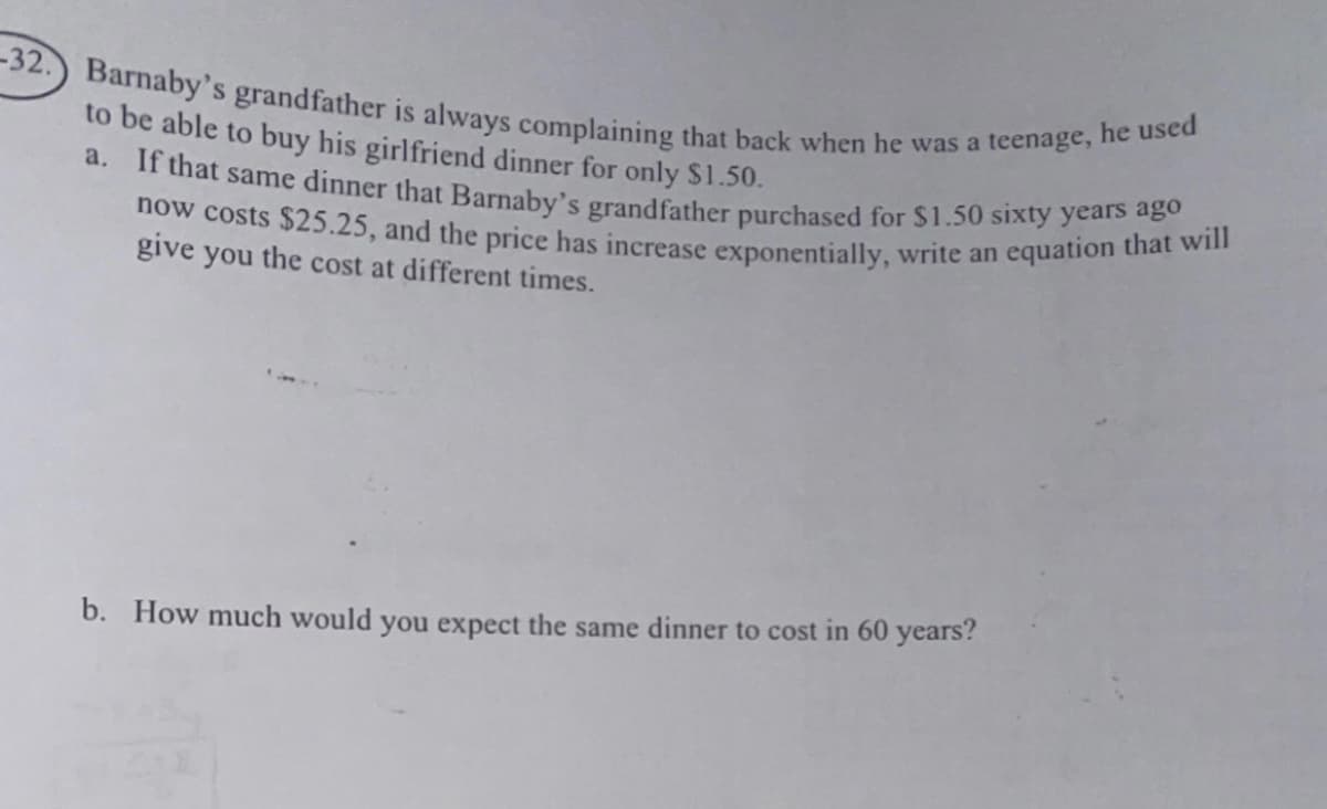 now costs $25.25, and the price has increase exponentially, write an equation that will
-32.) Barnaby's grandfather is always complaining that back when he was a teenage, he used
a. If that same dinner that Barnaby's grandfather purchased for $1.50 sixty years ago
to be able to buy his girlfriend dinner for only $1.50.
give you the cost at different times.
b. How much would you expect the same dinner to cost in 60 years?
