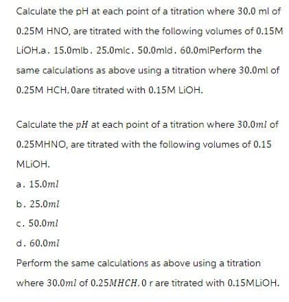 Calculate the pH at each point of a titration where 30.0 ml of
0.25M HNO, are titrated with the following volumes of 0.15M
LiOH.a. 15.0mlb. 25.0mlc. 50.0mld. 60.0mlPerform the
same calculations as above using a titration where 30.0ml of
0.25M HCH, Oare titrated with 0.15M LiOH.
Calculate the pH at each point of a titration where 30.0ml of
0.25MHNO, are titrated with the following volumes of 0.15
MLIOH.
a. 15.0ml
b. 25.0ml
c. 50.0ml
d. 60.0ml
Perform the same calculations as above using a titration
where 30.0ml of 0.25MHCH, 0 r are titrated with 0.15MLIOH.