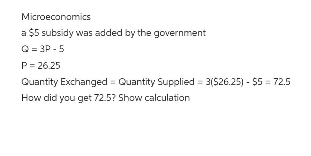 Microeconomics
a $5 subsidy was added by the government
Q = 3P-5
P = 26.25
Quantity Exchanged = Quantity Supplied = 3($26.25) - $5 = 72.5
How did you get 72.5? Show calculation