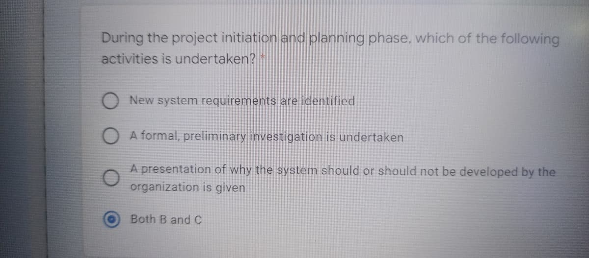 During the project initiation and planning phase, which of the following
activities is undertaken? *
New system requirements are identified
O A formal, preliminary investigation is undertaken
A presentation of why the system should or should not be developed by the
organization is given
Both B and C
