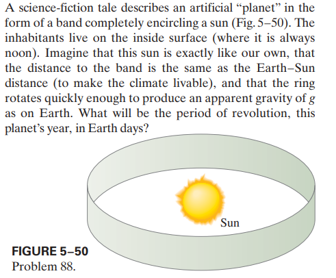 A science-fiction tale describes an artificial “planet" in the
form of a band completely encircling a sun (Fig. 5–50). The
inhabitants live on the inside surface (where it is always
noon). Imagine that this sun is exactly like our own, that
the distance to the band is the same as the Earth-Sun
distance (to make the climate livable), and that the ring
rotates quickly enough to produce an apparent gravity of g
as on Earth. What will be the period of revolution, this
planet's year, in Earth days?
Sun
FIGURE 5-50
Problem 88.
