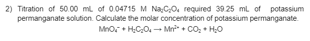 2) Titration of 50.00 ml of 0.04715 M Na;C04 required 39.25 mL of potassium
permanganate solution. Calculate the molar concentration of potassium permanganate.
Mno, + H;C204→ Mn²+ + CO, + H20
