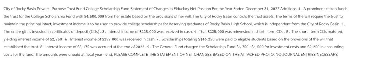 City of Rocky Basin Private - Purpose Trust Fund College Scholarship Fund Statement of Changes in Fiduciary Net Position For the Year Ended December 31, 2022 Additions: 1. A prominent citizen funds
the trust for the College Scholarship Fund with $4,500,000 from her estate based on the provisions of her will. The City of Rocky Basin controls the trust assets. The terms of the will require the trust to
maintain the principal intact; investment income is to be used to provide college scholarships for deserving graduates of Rocky Basin High School, which is independent from the City of Rocky Basin. 2.
The entire gift is invested in certificates of deposit (CDs). 3. Interest income of $225,000 was received in cash. 4. That $225,000 was reinvested in short-term CDs. 5. The short-term CDs matured,
yielding interest income of $2,250. 6. Interest income of $252,000 was received in cash. 7. Scholarships totaling $146,250 were paid to eligible students based on the provisions of the will that
established the trust. 8. Interest income of $5, 175 was accrued at the end of 2022. 9. The General Fund charged the Scholarship Fund $6, 750: $4,500 for investment costs and $2,250 in accounting
costs for the fund. The amounts were unpaid at fiscal year-end. PLEASE COMPLETE THE STATEMENT OF NET CHANGES BASED ON THE ATTACHED PHOTO. NO JOURNAL ENTRIES NECESSARY.