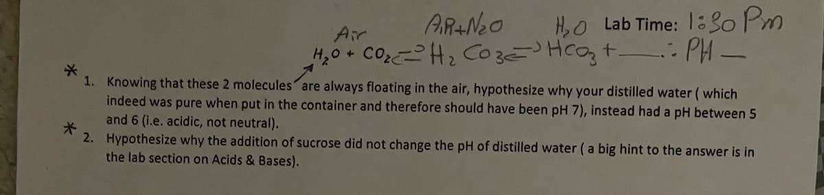 ARAN2O
H,0+ COH2 CO3E Hcot : PH-
Air
H,O Lab Time: 1:30 Pm
1. Knowing that these 2 molecules are always floating in the air, hypothesize why your distilled water ( which
indeed was pure when put in the container and therefore should have been pH 7), instead had a pH between 5
and 6 (i.e. acidic, not neutral).
2. Hypothesize why the addition of sucrose did not change the pH of distilled water (a big hint to the answer is in
the lab section on Acids & Bases).
