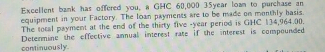 Excellent bank has offered you, a GHC 60,000 35year loan to purchase an
equipment in your Factory. The loan payments are to be made on monthly basis.
The total payment at the end of the thirty five -year period is GHC 134,964.00.
Determine the effective annual interest rate if the interest is compounded
continuously.
