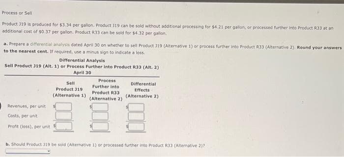 Process or Sell
Product J19 is produced for $3.34 per gallon. Product 119 can be sold without additional processing for $4.21 per gallon, or processed further Into Product R33 at an
additional cost of $0.37 per gallon. Product R33 can be sold for $4.32 per gallon.
a. Prepare a differential analysis dated April 30 on whether to sell Product J19 (Alternative 1) or process further into Product R33 (Alternative 2). Round your answers
to the nearest cent. If required, use a minus sign to indicate a loss.
Differential Analysis
Sell Product J19 (Alt. 1) or Process Further into Product R33 (Alt. 2)
April 30
Process
Sel
Differential
Further into
Product R33
(Alternative 2)
Product J19
Effects
(Alternative 1)
(Alternative 2)
Revenues, per unit
Costs, per unit
Profit (loss), per unit
b. Should Product J19 be sold (Alternative 1) or processed further into Product R33 (Alternative 2)?
