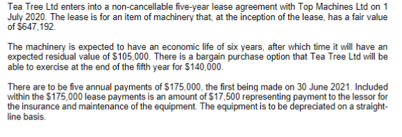 Tea Tree Ltd enters into a non-cancellable five-year lease agreement with Top Machines Ltd on 1
July 2020. The lease is for an item of machinery that, at the inception of the lease, has a fair value
of $647,192.
The machinery is expected to have an economic life of six years, after which time it will have an
expected residual value of $105,000. There is a bargain purchase option that Tea Tree Ltd will be
able to exercise at the end of the fifth year for $140,000.
There are to be five annual payments of $175,000, the first being made on 30 June 2021. Induded
within the $175,000 lease payments is an amount of $17,500 representing payment to the lessor for
the insurance and maintenance of the equipment. The equipment is to be depreciated on a straight-
line basis.
