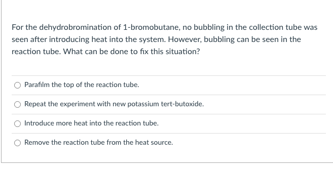 For the dehydrobromination of 1-bromobutane, no bubbling in the collection tube was
seen after introducing heat into the system. However, bubbling can be seen in the
reaction tube. What can be done to fix this situation?
Parafilm the top of the reaction tube.
Repeat the experiment with new potassium tert-butoxide.
Introduce more heat into the reaction tube.
Remove the reaction tube from the heat source.

