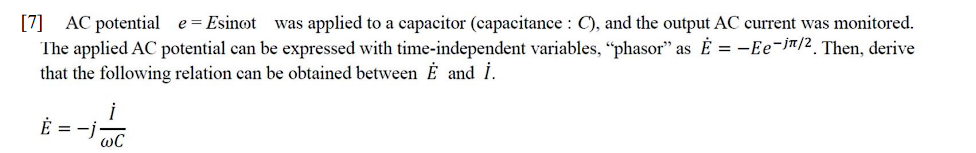 [7] AC potential e = Esinoot was applied to a capacitor (capacitance: C), and the output AC current was monitored.
The applied AC potential can be expressed with time-independent variables, "phasor" as E= -Ee-in/2. Then, derive
that the following relation can be obtained between Ė and İ.
Ė = -j
i
wC