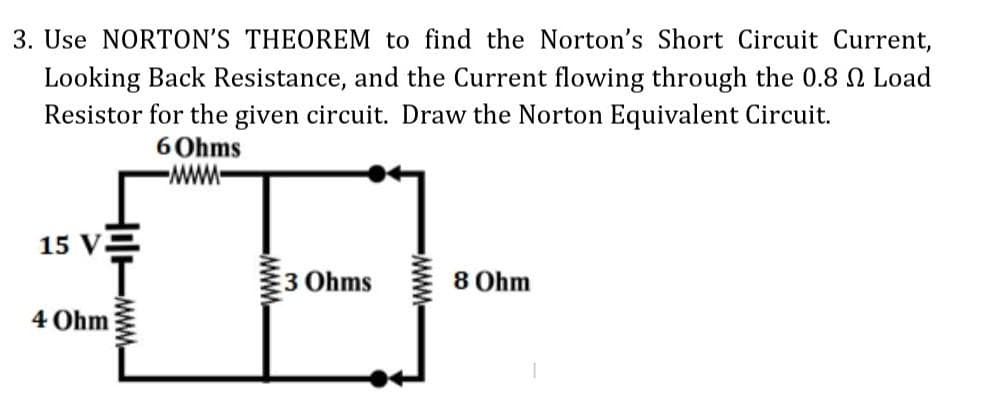 3. Use NORTON'S THEOREM to find the Norton's Short Circuit Current,
Looking Back Resistance, and the Current flowing through the 0.8 2 Load
Resistor for the given circuit. Draw the Norton Equivalent Circuit.
6 Ohms
-MMM-
15 V.
4 Ohm
3 Ohms
-M
8 Ohm