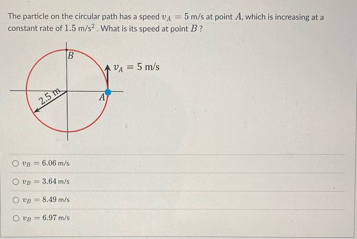 The particle on the circular path has a speed VA = 5 m/s at point A, which is increasing at a
constant rate of 1.5 m/s2. What is its speed at point B?
B
AVA = 5 m/s
A
2.5 m
6.06 m/s
= 3.64 m/s
VB = 8.49 m/s
O. VB 6.97 m/s
VB =
O UB=