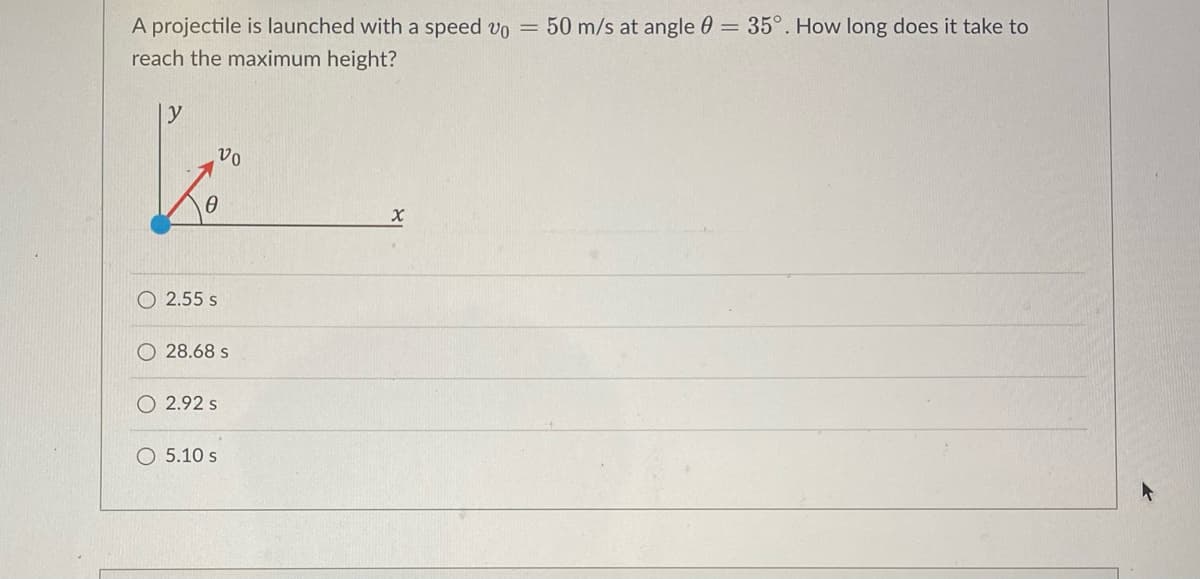 A projectile is launched with a speed v0 = 50 m/s at angle = 35°. How long does it take to
reach the maximum height?
y
vo
x
0
2.55 s
28.68 s
O2.92 s
O 5.10 s
