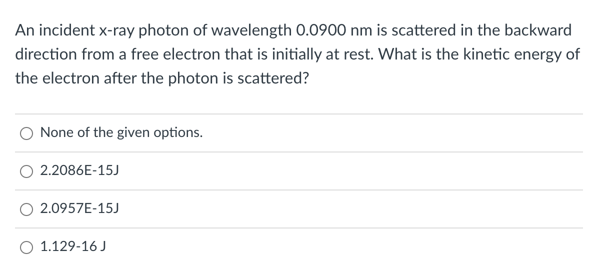 An incident x-ray photon of wavelength 0.0900 nm is scattered in the backward
direction from a free electron that is initially at rest. What is the kinetic energy of
the electron after the photon is scattered?
None of the given options.
2.2086E-15J
2.0957E-15J
O 1.129-16 J
