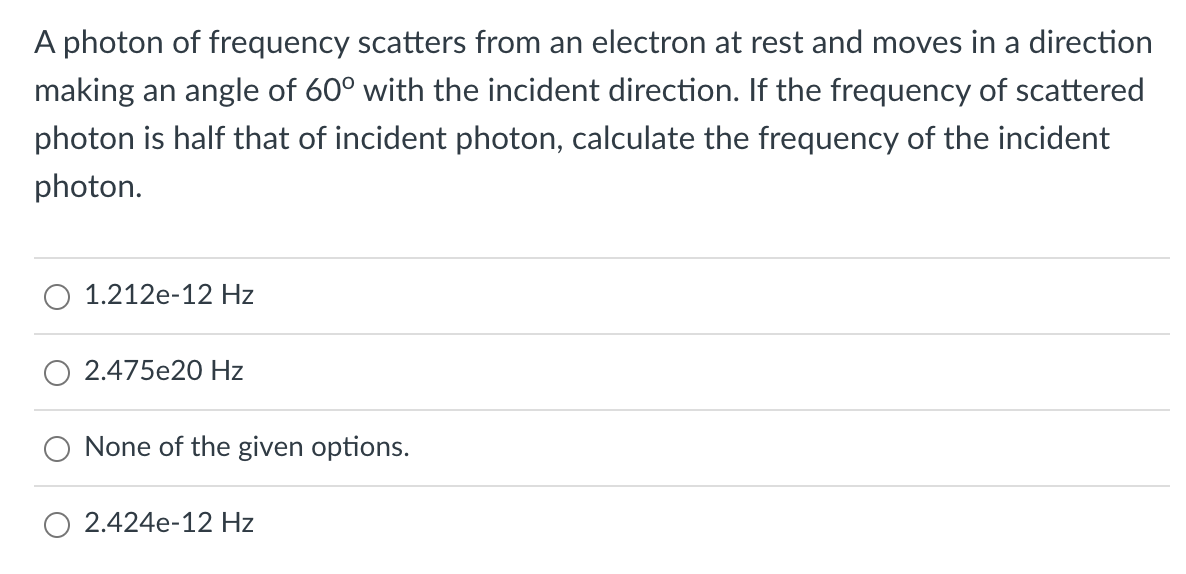 A photon of frequency scatters from an electron at rest and moves in a direction
making an angle of 60° with the incident direction. If the frequency of scattered
photon is half that of incident photon, calculate the frequency of the incident
photon.
1.212e-12 Hz
2.475e20 Hz
None of the given options.
2.424e-12 Hz
