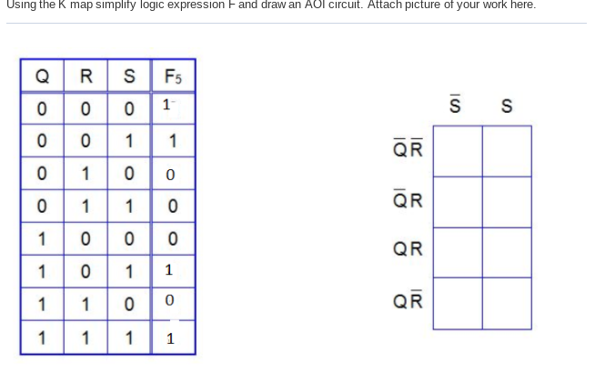 Using the K map simplify logic expression Fand draw an AOl circuit. Attach picture of your work here.
Q
R S
F5
1
1
QR
1
110
1000
1 1
QR
QR
1
1
1
QR
1
1
1
1

