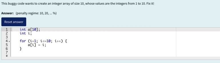 This buggy code wants to create an integer array of size 10, whose values are the integers from 1 to 10. Fix it!
Answer: (penalty regime: 10, 20, ... %)
Reset answer
1234567α
int a[10];
int i;
for (i=1; i<10; i++) {
a[i] = i;
}