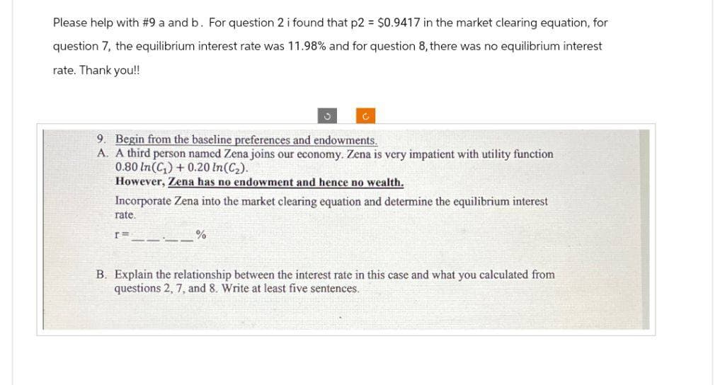 Please help with #9 a and b. For question 2 i found that p2 = $0.9417 in the market clearing equation, for
question 7, the equilibrium interest rate was 11.98% and for question 8, there was no equilibrium interest
rate. Thank you!!
9. Begin from the baseline preferences and endowments.
A. A third person named Zena joins our economy. Zena is very impatient with utility function
0.80 In (C₁) +0.20 In (C₂).
However, Zena has no endowment and hence no wealth.
Incorporate Zena into the market clearing equation and determine the equilibrium interest
rate.
[=
J
%
B. Explain the relationship between the interest rate in this case and what you calculated from
questions 2,7, and 8. Write at least five sentences.