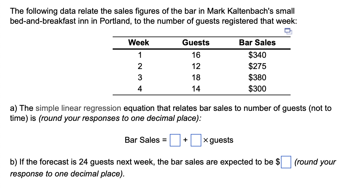 The following data relate the sales figures of the bar in Mark Kaltenbach's small
bed-and-breakfast inn in Portland, to the number of guests registered that week:
Week
1
234
Guests
16
12
18
14
Bar Sales =
a) The simple linear regression equation that relates bar sales to number of guests (not to
time) is (round your responses to one decimal place):
Bar Sales
$340
$275
$380
$300
+ x guests
b) If the forecast is 24 guests next week, the bar sales are expected to be $
response to one decimal place).
(round your