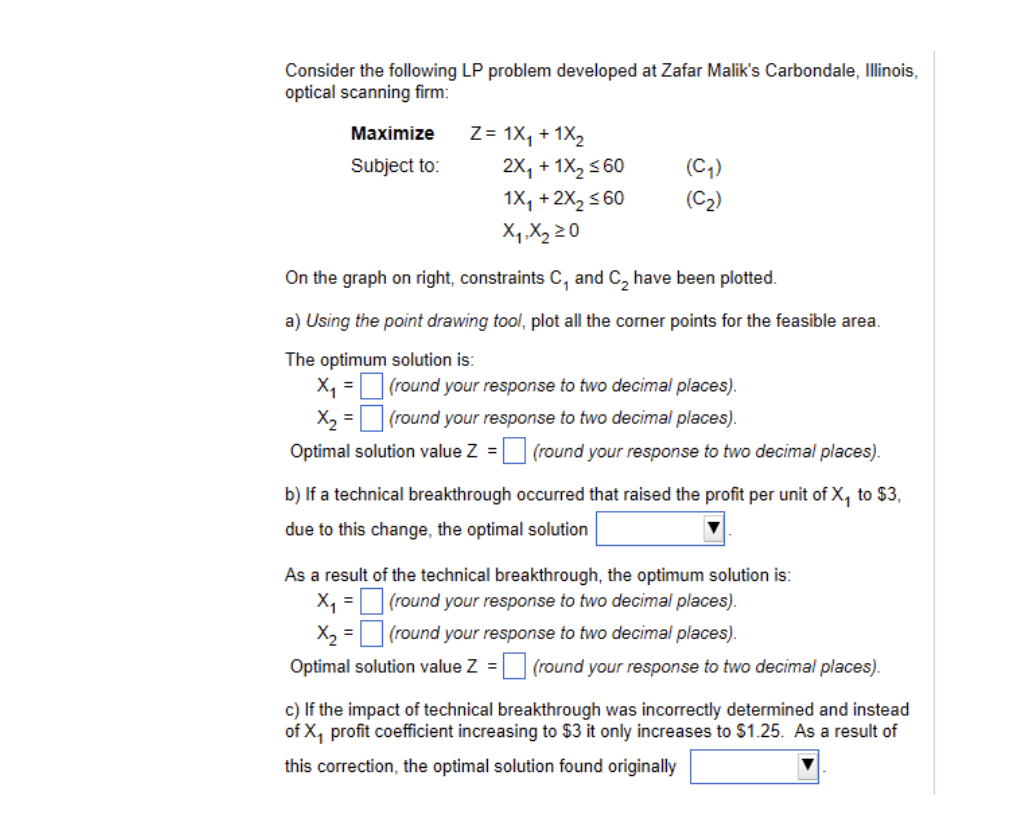 Consider the following LP problem developed at Zafar Malik's Carbondale, Illinois,
optical scanning firm:
Maximize
Z= 1X₁ + 1x₂
Subject to:
2X₁ + 1X₂ ≤60
(C₁)
1X₁ + 2X₂ ≤60
(C₂)
X₁ X₂ 20
On the graph on right, constraints C, and C₂ have been plotted.
a) Using the point drawing tool, plot all the corner points for the feasible area.
The optimum solution is:
X₁ =
(round your response to two decimal places).
(round your response to two decimal places).
X₂ =
Optimal solution value Z =
(round your response to two decimal places).
b) If a technical breakthrough occurred that raised the profit per unit of X₁ to $3,
due to this change, the optimal solution
As a result of the technical breakthrough, the optimum solution is:
X₁ =
(round your response to two decimal places).
X₂ =
(round your response to two decimal places).
Optimal solution value Z = (round your response to two decimal places).
c) If the impact of technical breakthrough was incorrectly determined and instead
of X₁ profit coefficient increasing to $3 it only increases to $1.25. As a result of
this correction, the optimal solution found originally