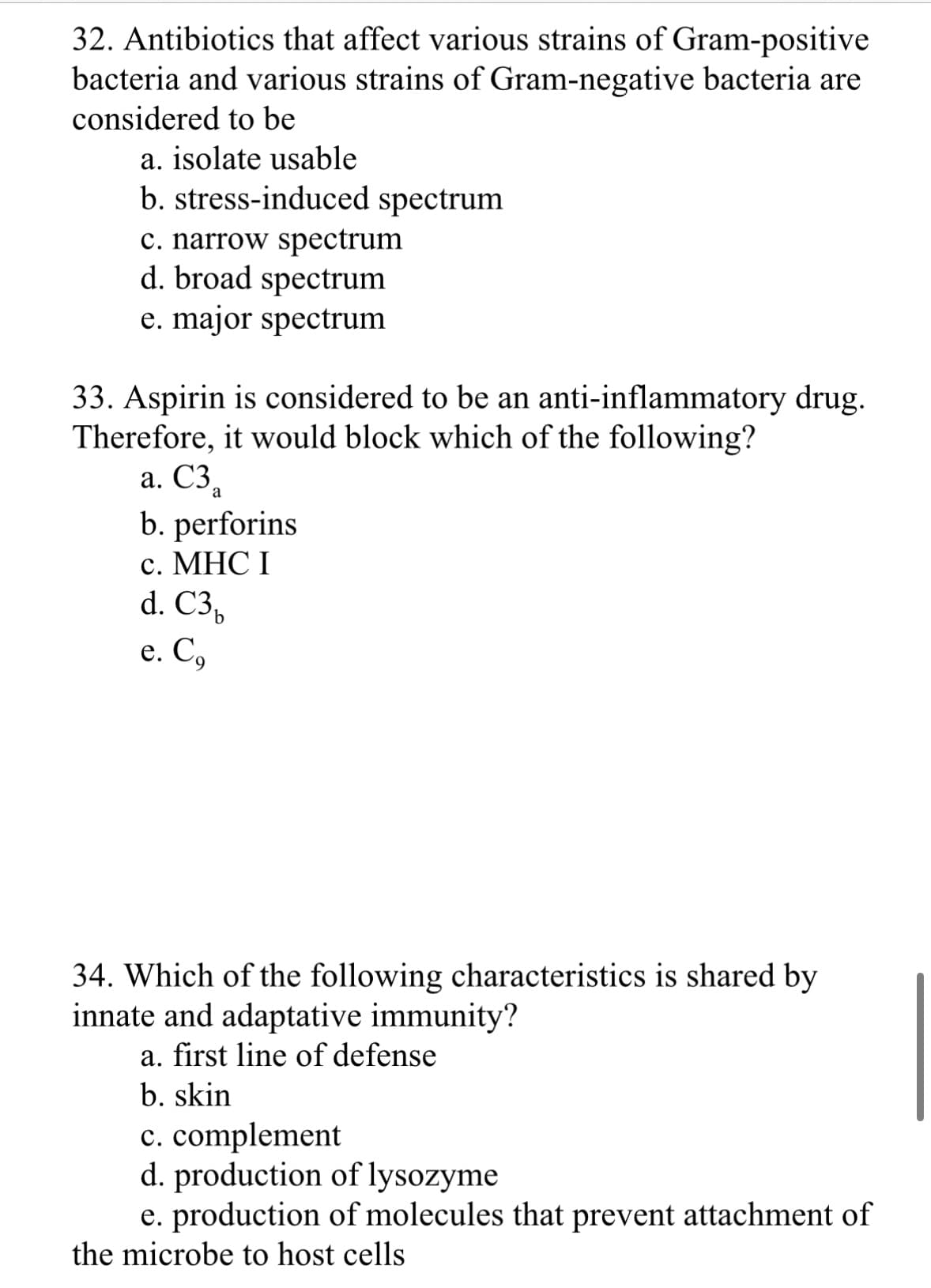 32. Antibiotics that affect various strains of Gram-positive
bacteria and various strains of Gram-negative bacteria are
considered to be
a. isolate usable
b. stress-induced spectrum
c. narrow spectrum
d. broad spectrum
e. major spectrum
33. Aspirin is considered to be an anti-inflammatory drug.
Therefore, it would block which of the following?
a. C3₂
b. perforins
c. MHC I
d. C3,
e. Co
34. Which of the following characteristics is shared by
innate and adaptative immunity?
a. first line of defense
b. skin
c. complement
d. production of lysozyme
e. production of molecules that prevent attachment of
the microbe to host cells