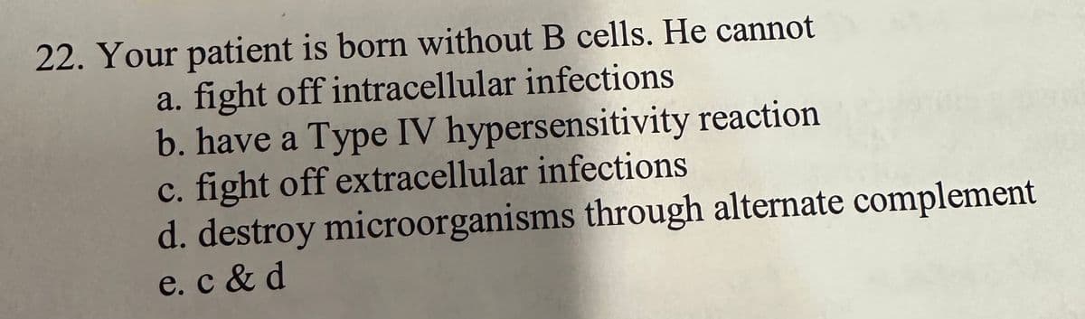 22. Your patient is born without B cells. He cannot
a. fight off intracellular infections
b. have a Type IV hypersensitivity reaction
c. fight off extracellular infections
d. destroy microorganisms through alternate complement
e. c & d