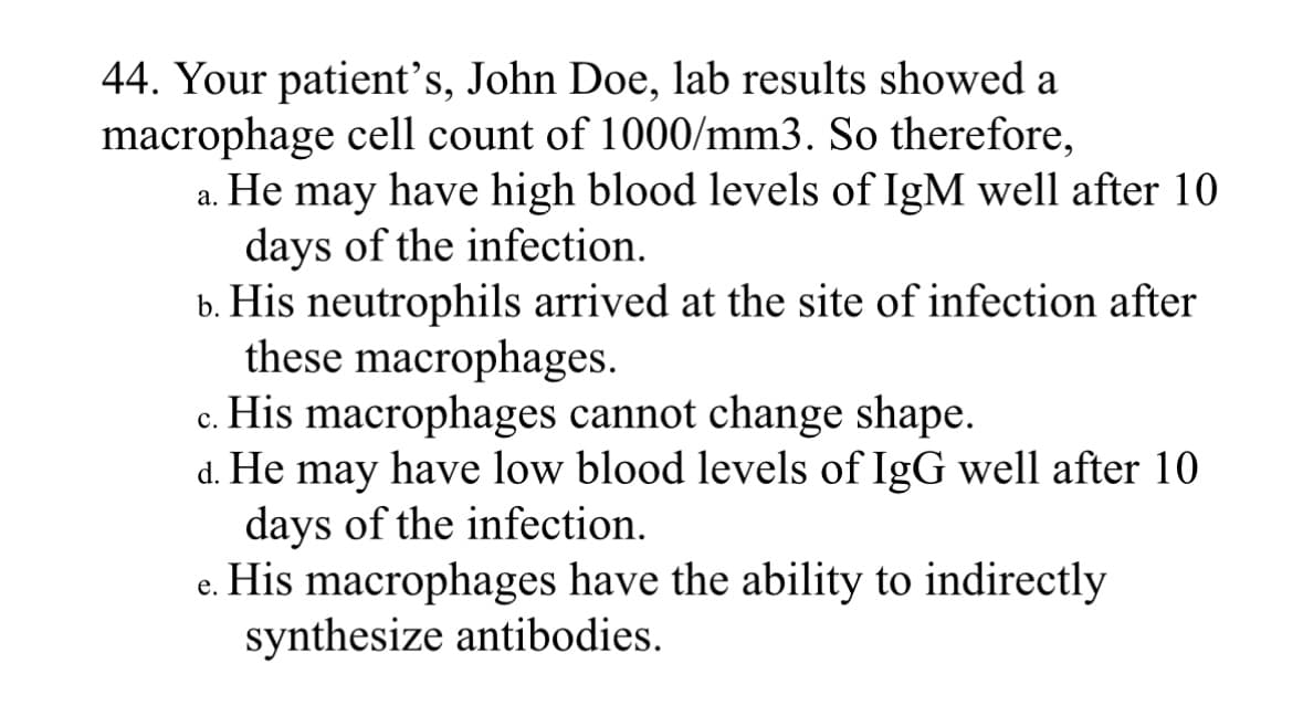 44. Your patient's, John Doe, lab results showed a
macrophage cell count of 1000/mm3. So therefore,
a. He may have high blood levels of IgM well after 10
days of the infection.
b. His neutrophils arrived at the site of infection after
these macrophages.
c. His macrophages cannot change shape.
d. He may have low blood levels of IgG well after 10
days of the infection.
e.
His macrophages have the ability to indirectly
synthesize antibodies.
