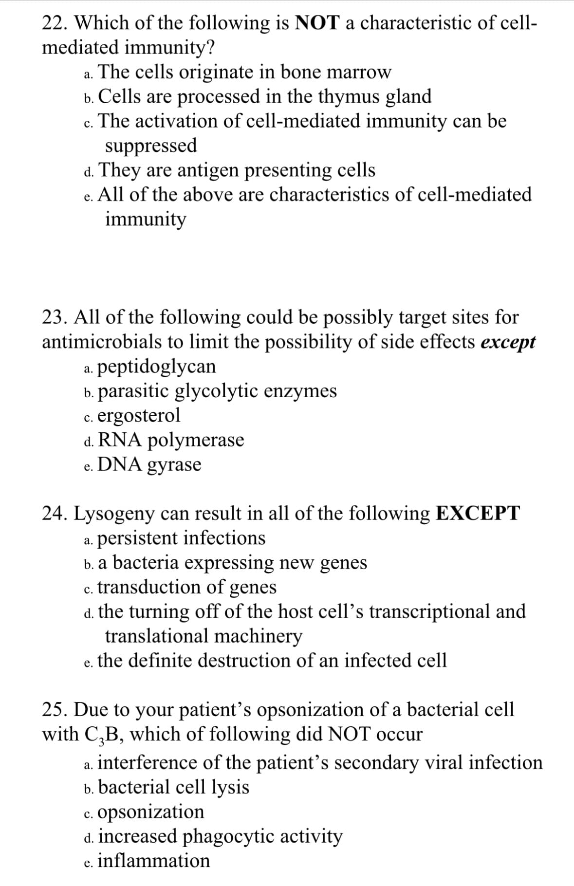 22. Which of the following is NOT a characteristic of cell-
mediated immunity?
a. The cells originate in bone marrow
b. Cells are processed in the thymus gland
c. The activation of cell-mediated immunity can be
suppressed
d. They are antigen presenting cells
e. All of the above are characteristics of cell-mediated
immunity
23. All of the following could be possibly target sites for
antimicrobials to limit the possibility of side effects except
a. peptidoglycan
b. parasitic glycolytic enzymes
c. ergosterol
C.
d. RNA polymerase
DNA
gyrase
e.
24. Lysogeny can result in all of the following EXCEPT
a. persistent infections
b. a bacteria expressing new genes
c. transduction of genes
C.
d. the turning off of the host cell's transcriptional and
translational machinery
e. the definite destruction of an infected cell
25. Due to your patient's opsonization of a bacterial cell
with C₂B, which of following did NOT occur
a. interference of the patient's secondary viral infection
b. bacterial cell lysis
c. opsonization
d. increased phagocytic activity
e. inflammation