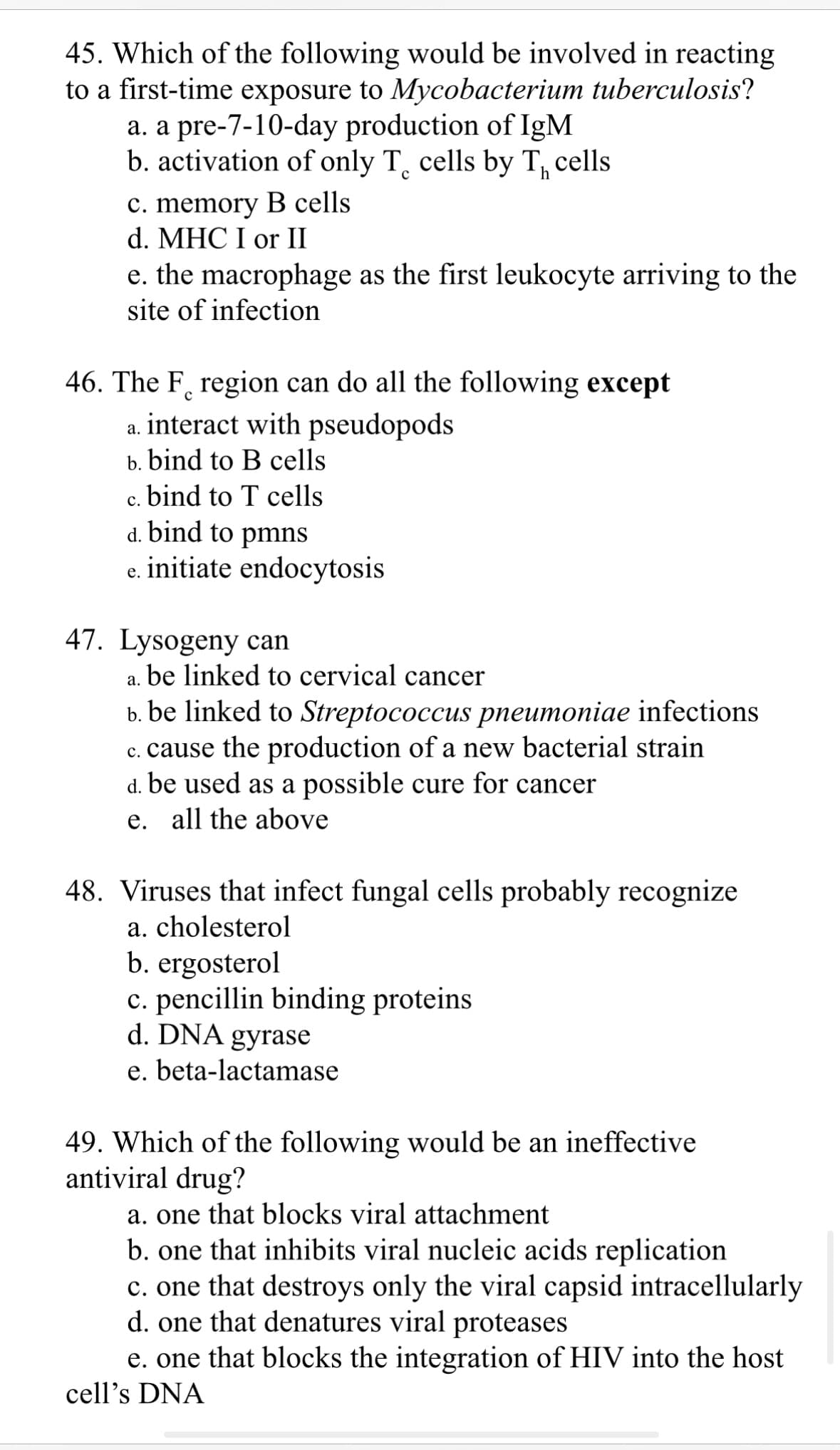 45. Which of the following would be involved in reacting
to a first-time exposure to Mycobacterium tuberculosis?
a. a pre-7-10-day production of IgM
b. activation of only T cells by T cells
с
c. memory B cells
d. MHC I or II
e. the macrophage as the first leukocyte arriving to the
site of infection
46. The F region can do all the following except
a. interact with pseudopods
b. bind to B cells
c. bind to T cells
d. bind to pmns
initiate endocytosis
e.
47. Lysogeny can
be linked to cervical cancer
a.
b. be linked to Streptococcus pneumoniae infections
c. cause the production of a new bacterial strain
d. be used as a possible cure for cancer
e. all the above
48. Viruses that infect fungal cells probably recognize
a. cholesterol
b. ergosterol
c. pencillin binding proteins
d. DNA gyrase
e. beta-lactamase
49. Which of the following would be an ineffective
antiviral drug?
a. one that blocks viral attachment
b. one that inhibits viral nucleic acids replication
c. one that destroys only the viral capsid intracellularly
d. one that denatures viral proteases
e. one that blocks the integration of HIV into the host
cell's DNA