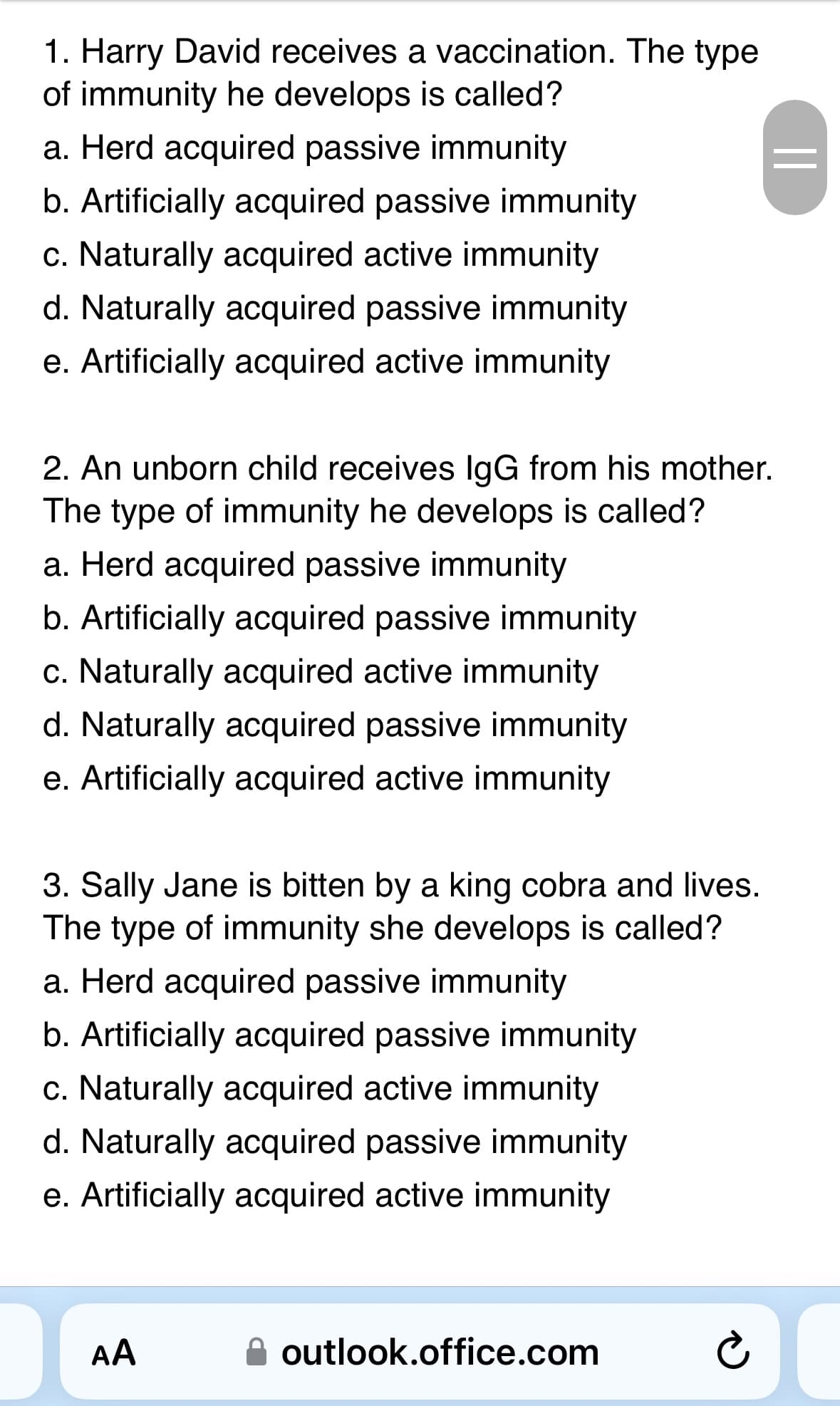1. Harry David receives a vaccination. The type
of immunity he develops is called?
a. Herd acquired passive immunity
b. Artificially acquired passive immunity
c. Naturally acquired active immunity
d. Naturally acquired passive immunity
e. Artificially acquired active immunity
2. An unborn child receives IgG from his mother.
The type of immunity he develops is called?
a. Herd acquired passive immunity
b. Artificially acquired passive immunity
c. Naturally acquired active immunity
d. Naturally acquired passive immunity
e. Artificially acquired active immunity
3. Sally Jane is bitten by a king cobra and lives.
The type of immunity she develops is called?
a. Herd acquired passive immunity
b. Artificially acquired passive immunity
c. Naturally acquired active immunity
d. Naturally acquired passive immunity
e. Artificially acquired active immunity
D
AA
outlook.office.com
||
Ć
D