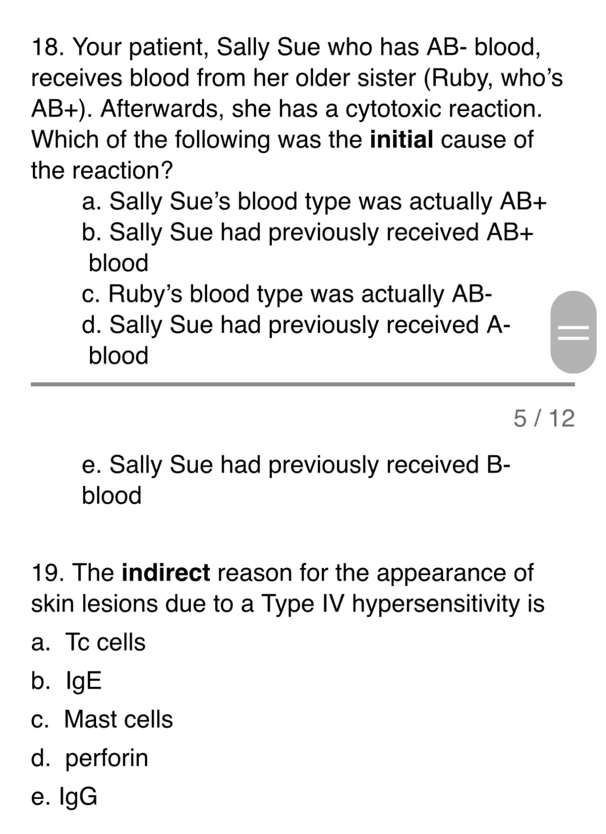 18. Your patient, Sally Sue who has AB- blood,
receives blood from her older sister (Ruby, who's
AB+). Afterwards, she has a cytotoxic reaction.
Which of the following was the initial cause of
the reaction?
a. Sally Sue's blood type was actually AB+
b. Sally Sue had previously received AB+
blood
c. Ruby's blood type was actually AB-
d. Sally Sue had previously received A-
blood
e. Sally Sue had previously received B-
blood
19. The indirect reason for the appearance of
skin lesions due to a Type IV hypersensitivity is
a. Tc cells
b. IgE
c. Mast cells
d. perforin
e. IgG
||
5/12