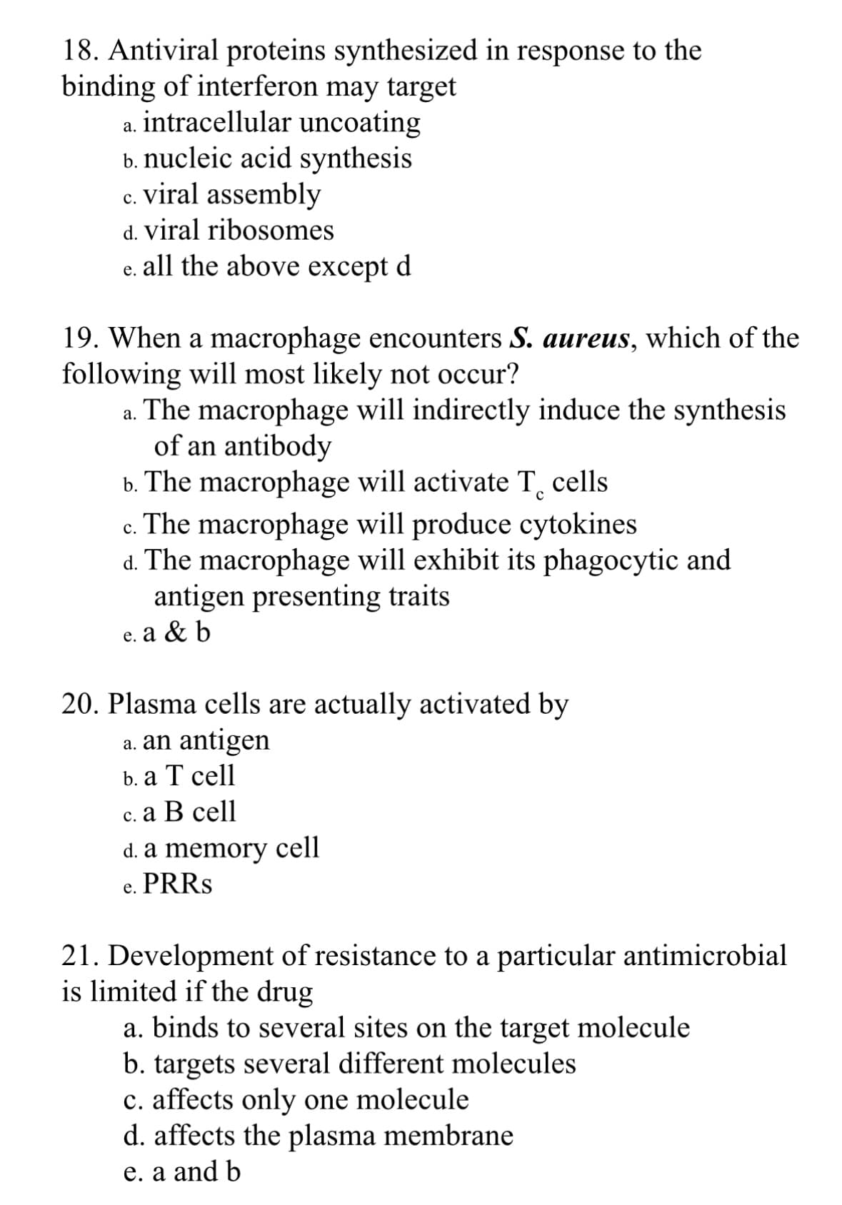 18. Antiviral proteins synthesized in response to the
binding of interferon may target
a. intracellular uncoating
b. nucleic acid synthesis
c. viral assembly
C.
d. viral ribosomes
e. all the above except d
19. When a macrophage encounters S. aureus, which of the
following will most likely not occur?
a.
The macrophage will indirectly induce the synthesis
of an antibody
b. The macrophage will activate T cells
C.
The macrophage will produce cytokines
d. The macrophage will exhibit its phagocytic and
antigen presenting traits
e. a & b
20. Plasma cells are actually activated by
a. an antigen
b. a T cell
c. a B cell
d. a memory cell
PRRS
e.
21. Development of resistance to a particular antimicrobial
is limited if the drug
a. binds to several sites on the target molecule
b. targets several different molecules
c. affects only one molecule
d. affects the plasma membrane
e. a and b