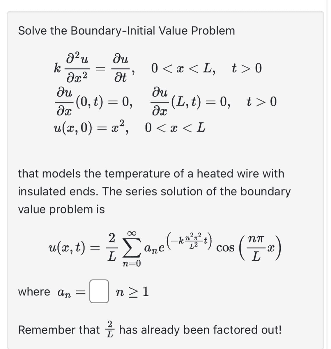 Solve the Boundary-Initial Value Problem
du
Ət
k
² u
Əx²
=
Ju
əx
u(x,0) = x²,
(0, t) = 0,
2
where an =
that models the temperature of a heated wire with
insulated ends. The series solution of the boundary
value problem is
2
0 < x < L, t> 0
ди
əx
0<x<L
u(x, t) Σane (-***) cos
=
n=0
(L,t)=0, t>0
n> 1
NTT
X
Remember that has already been factored out!
L