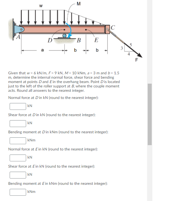 M
|C
D
E
b
Given that w = 6 kN/m, F= 9 kN, M = 10 kNm, a = 3 m and b = 1.5
m, determine the internal normal force, shear force and bending
moment at points D and Ein the overhang beam. Point Dis located
just to the left of the roller support at B, where the couple moment
acts. Round all answers to the nearest integer.
Normal force at Din kN (round to the nearest integer):
| kN
Shear force at Din kN (round to the nearest integer):
| kN
Bending moment at Din kNm (round to the nearest integer):
kNm
Normal force at Ein kN (round to the nearest integer):
| kN
Shear force at Ein kN (round to the nearest integer):
| kN
Bending moment at Ein kNm (round to the nearest integer):
kNm
