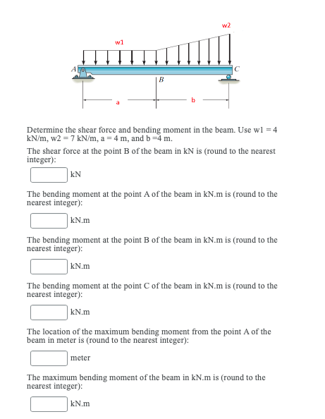 w2
w1
Determine the shear force and bending moment in the beam. Use wl = 4
kN/m, w2 = 7 kN/m, a = 4 m, and b =4 m.
The shear force at the point B of the beam in kN is (round to the nearest
integer):
kN
The bending moment at the point A of the beam in kN.m is (round to the
nearest integer):
kN.m
The bending moment at the point B of the beam in kN.m is (round to the
nearest integer):
kN.m
The bending moment at the point C of the beam in kN.m is (round to the
nearest integer):
kN.m
The location of the maximum bending moment from the point A of the
beam in meter is (round to the nearest integer):
meter
The maximum bending moment of the beam in kN.m is (round to the
nearest integer):
kN.m
