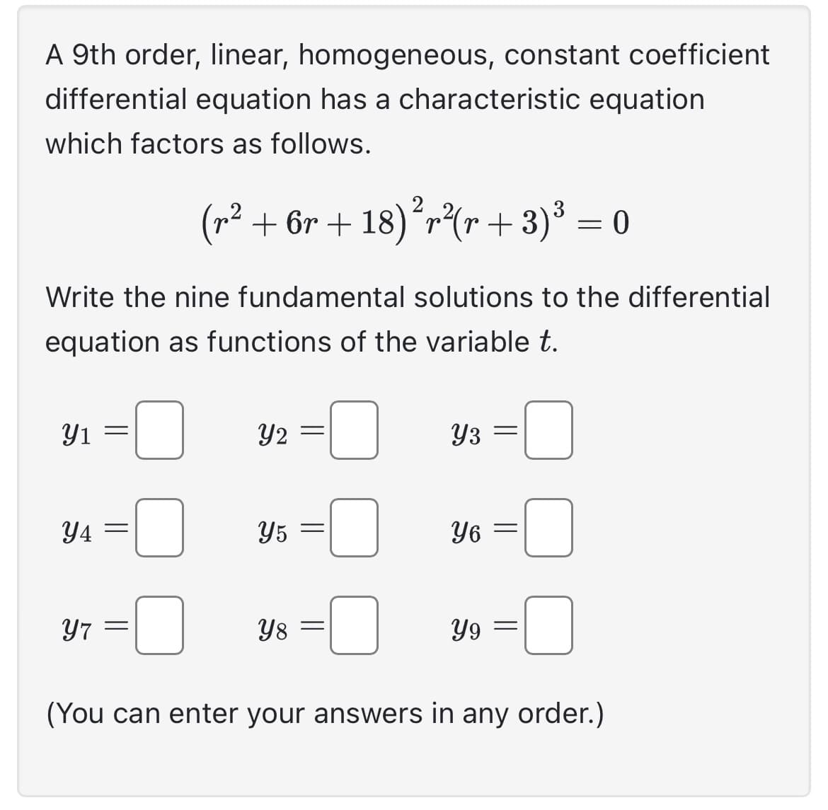 A 9th order, linear, homogeneous, constant coefficient
differential equation has a characteristic equation
which factors as follows.
(r² + 6r+18)²r²(r + 3)³ = 0
Write the nine fundamental solutions to the differential
equation as functions of the variable t.
Y1
Y4=
Y7 =
Y2
=
Y5 =
Y8 =
Y3
Y6
Y9
=
=
=
(You can enter your answers in any order.)