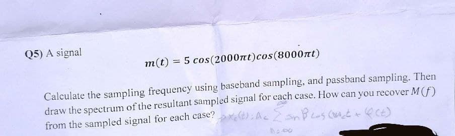 Q5) A signal
m(t) = 5 cos (2000nt) cos(8000nt)
Calculate the sampling frequency using baseband sampling, and passband sampling. Then
draw the spectrum of the resultant sampled signal for each case. How can you recover M (f)
In BL-s (oct+ (Ct)
from the sampled signal for each case?> (); Ac [Jn BLos cont