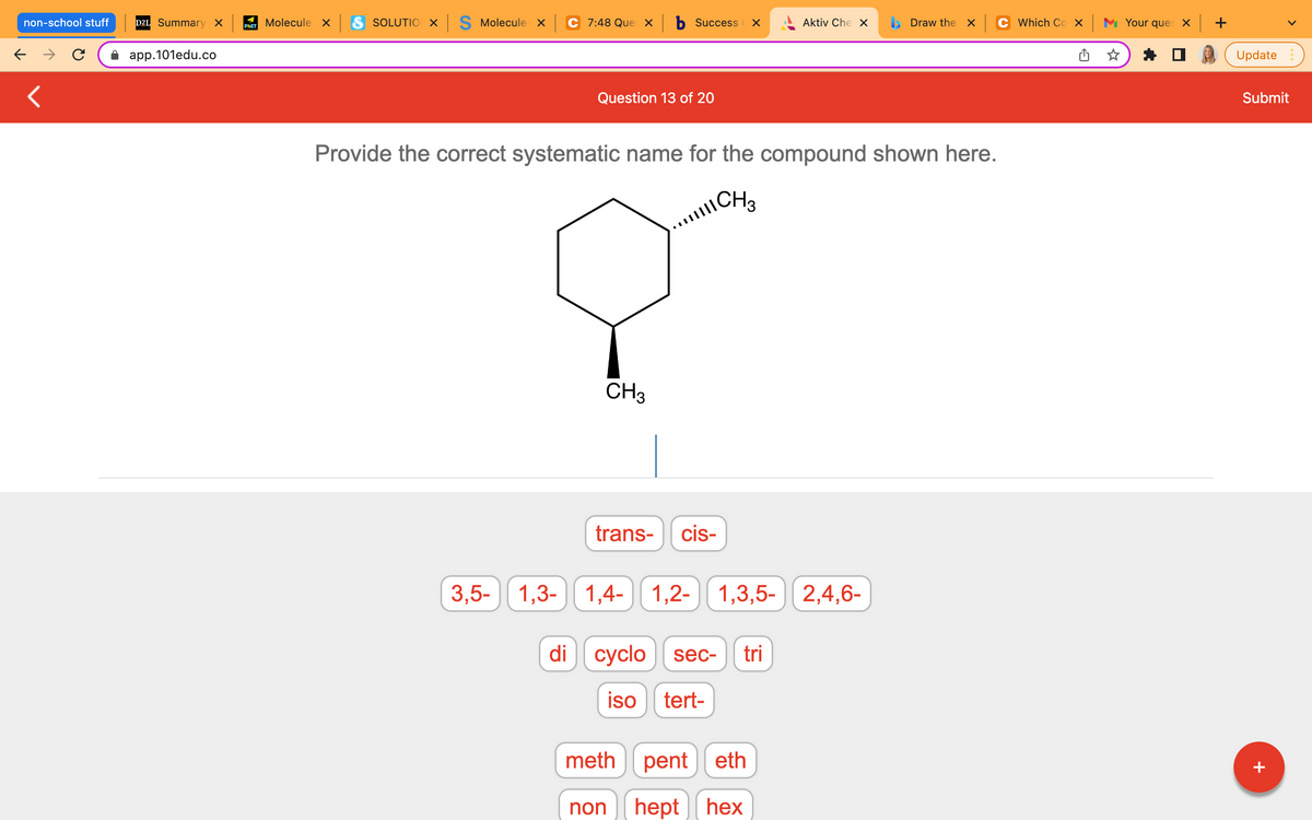 non-school stuff
← →
<
D2L Summary X
app.101edu.co
Molecule x S SOLUTION X S Molecule x
PHET
C 7:48 Que × b Success x
Aktiv Che X
Draw the x
Question 13 of 20
Provide the correct systematic name for the compound shown here.
111 CH 3
CH3
trans- cis-
1,4- 1,2- 1,3,5- 2,4,6-
3,5-
1,3-1,4-
di cyclo sec- tri
iso tert-
pent eth
hept hex
meth
non
Which Cox Your ques x +
Update
Submit
+
