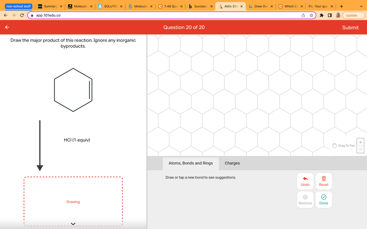 non-school stuff
D2L Summary X
← →
app.101edu.co
Draw the major product of this reaction. Ignore any inorganic
byproducts.
HCI (1 equiv)
Drawing
Molecule x S SOLUTION X S Molecule x
PHET
C 7:48 Que × b Success
Question 20 of 20
X
Aktiv Che X
Atoms, Bonds and Rings
Charges
Draw or tap a new bond to see suggestions.
Draw the x
Which Cox Your ques x +
Undo
Reset
844
Remove
Done
Update
Submit
Drag To Pan
+