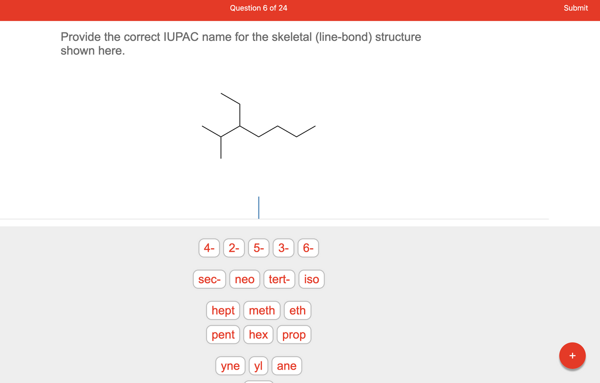 Provide the correct IUPAC name for the skeletal (line-bond) structure
shown here.
4-
Question 6 of 24
sec-
LO
2- 5-
3- 6-
neo tert- iso
hept meth eth
pent hex prop
yne yl ane
Submit
+