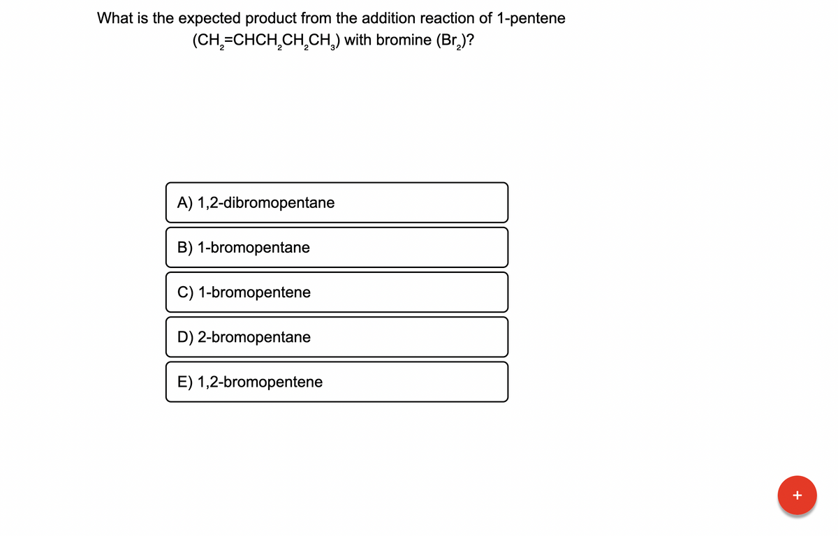 What is the expected product from the addition reaction of 1-pentene
(CH₂=CHCH₂CH₂CH₂) with bromine (Br₂)?
A) 1,2-dibromopentane
B) 1-bromopentane
C) 1-bromopentene
D) 2-bromopentane
E) 1,2-bromopentene
+