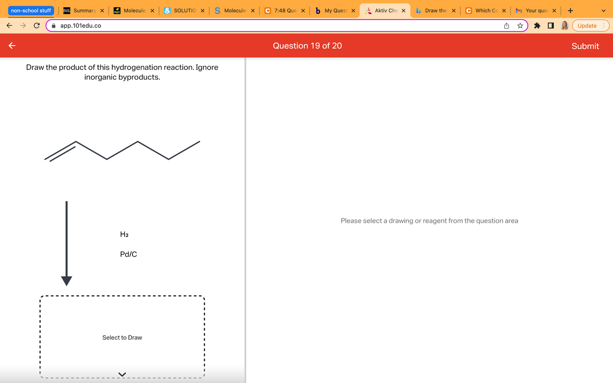 non-school stuff
← →
D2L Summary X
app.101edu.co
Draw the product of this hydrogenation reaction. Ignore
inorganic byproducts.
H₂
Pd/C
Select to Draw
Molecule x S SOLUTION X S Molecule x
PHET
I
I
I
I
I
I
I
I
I
I
I
I
I
I
I
I
I
C 7:48 Que × b My Quest x
Question 19 of 20
Draw the x
Please select a drawing or reagent from the question area
Aktiv Che X
Which Cox Your ques x +
Update
Submit