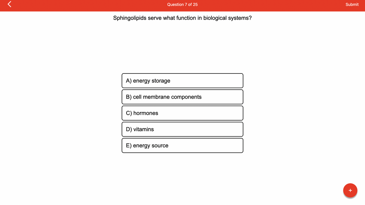 Sphingolipids serve what function in biological systems?
Question 7 of 25
A) energy storage
B) cell membrane components
C) hormones
D) vitamins
E) energy source
11
Submit
+