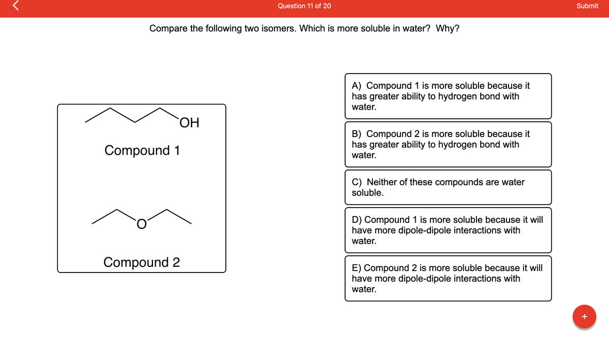 Compare the following two isomers. Which is more soluble in water? Why?
Compound 1
Compound 2
Question 11 of 20
OH
A) Compound 1 is more soluble because it
has greater ability to hydrogen bond with
water.
B) Compound 2 is more soluble because it
has greater ability to hydrogen bond with
water.
C) Neither of these compounds are water
soluble.
D) Compound 1 is more soluble because it will
have more dipole-dipole interactions with
water.
E) Compound 2 is more soluble because it will
have more dipole-dipole interactions with
water.
Submit
+