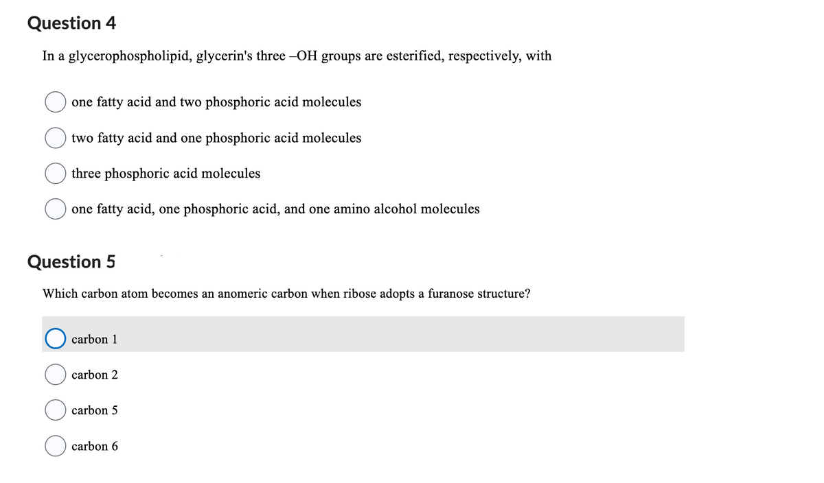 Question 4
In a glycerophospholipid, glycerin's three –OH groups are esterified, respectively, with
one fatty acid and two phosphoric acid molecules
two fatty acid and one phosphoric acid molecules
three phosphoric acid molecules
one fatty acid, one phosphoric acid, and one amino alcohol molecules
Question 5
Which carbon atom becomes an anomeric carbon when ribose adopts a furanose structure?
carbon 1
carbon 2
carbon 5
carbon 6